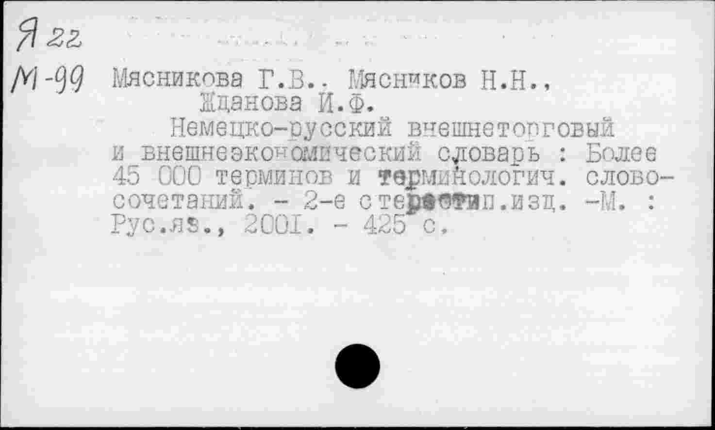 ﻿Я ££
Д/-99 Мясникова Г.В.- Мясников Н.Н., Жданова И.Ф.
Немецко-русский внешне т оп говый и внешнеэкономический словарь : Более 45 000 терминов и терминологич. словосочетаний. - 2-е стеаевФип.изд. -М. : Рус.яз.» 2001. - 425 с.